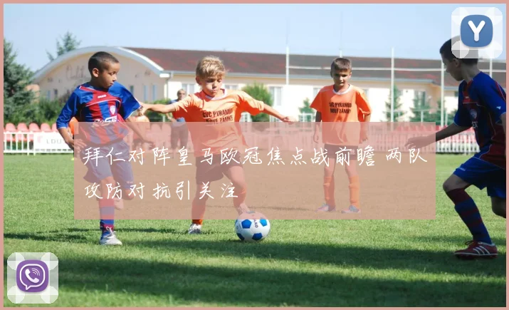 拜仁对阵皇马欧冠焦点战前瞻 两队攻防对抗引关注