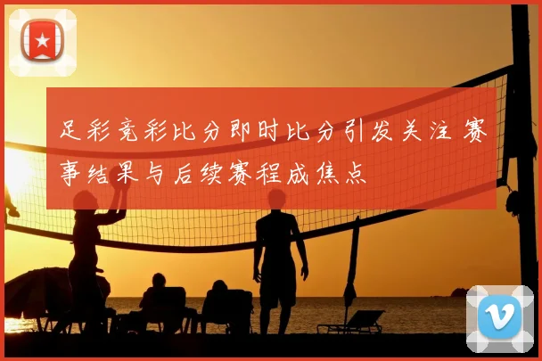 足彩竞彩比分即时比分引发关注 赛事结果与后续赛程成焦点