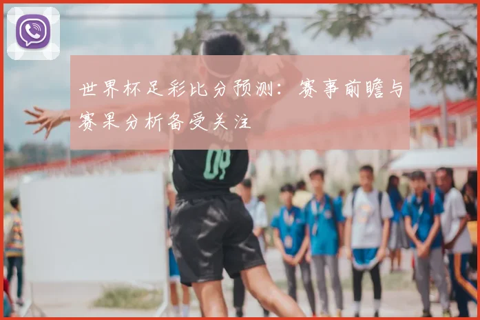 世界杯足彩比分预测：赛事前瞻与赛果分析备受关注