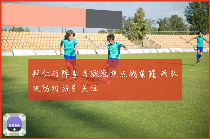 拜仁对阵皇马欧冠焦点战前瞻 两队攻防对抗引关注