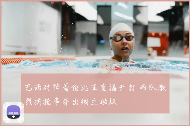 巴西对阵哥伦比亚直播开打 两队激烈拼抢争夺出线主动权