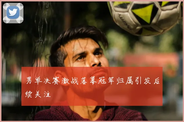 男单决赛激战落幕冠军归属引发后续关注