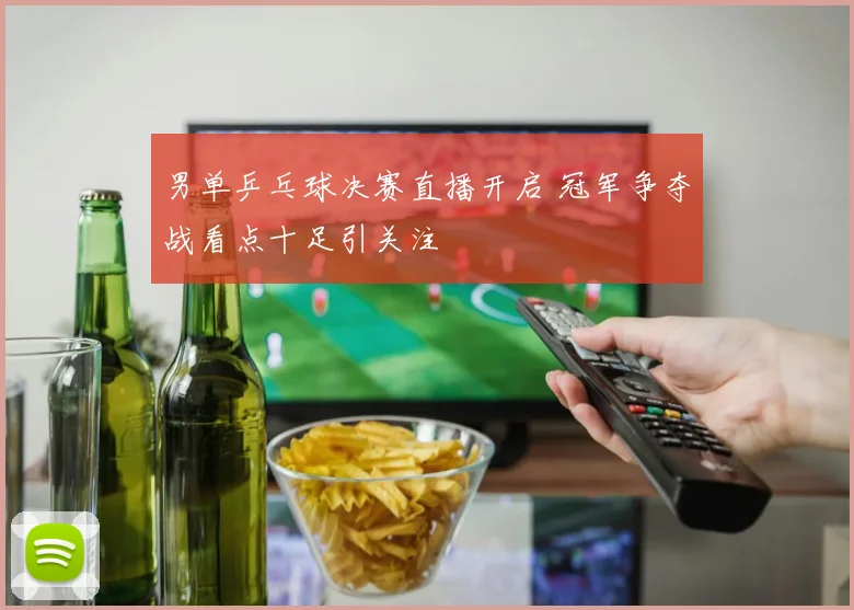 男单乒乓球决赛直播开启 冠军争夺战看点十足引关注