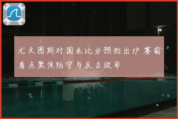 尤文图斯对国米比分预测出炉 赛前看点聚焦防守与反击效率