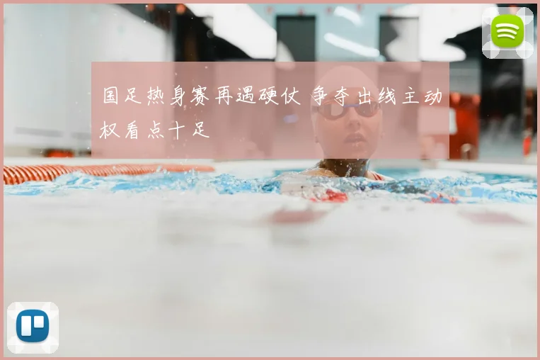 国足热身赛再遇硬仗 争夺出线主动权看点十足