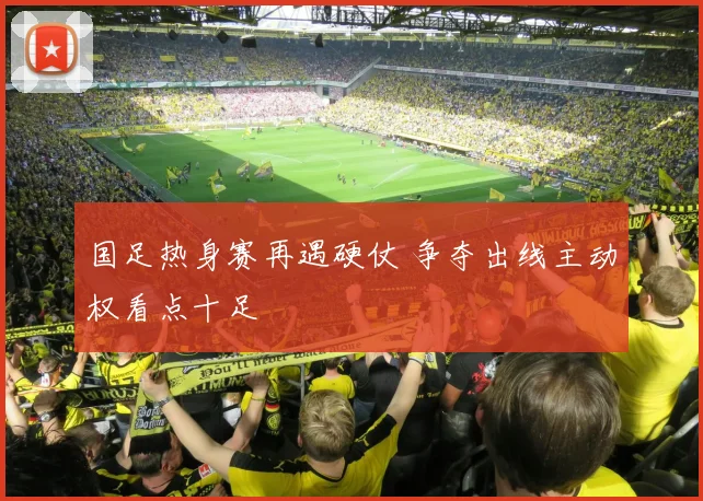 国足热身赛再遇硬仗 争夺出线主动权看点十足