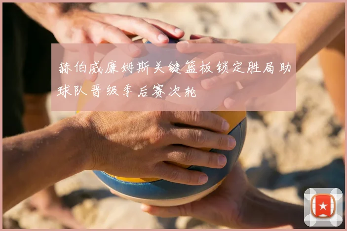 赫伯威廉姆斯关键篮板锁定胜局助球队晋级季后赛次轮