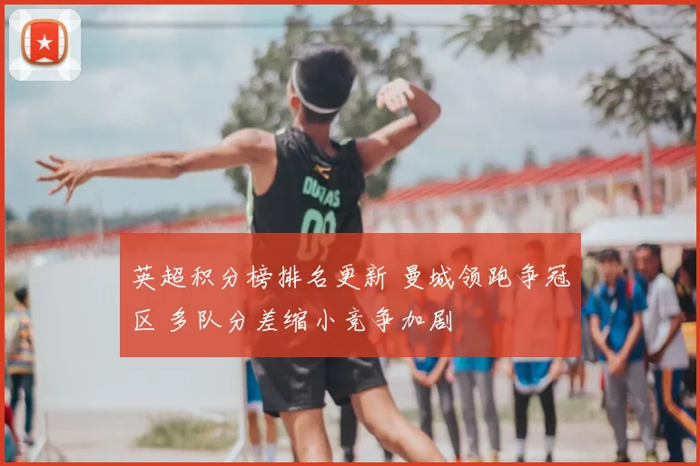 英超积分榜排名更新 曼城领跑争冠区 多队分差缩小竞争加剧