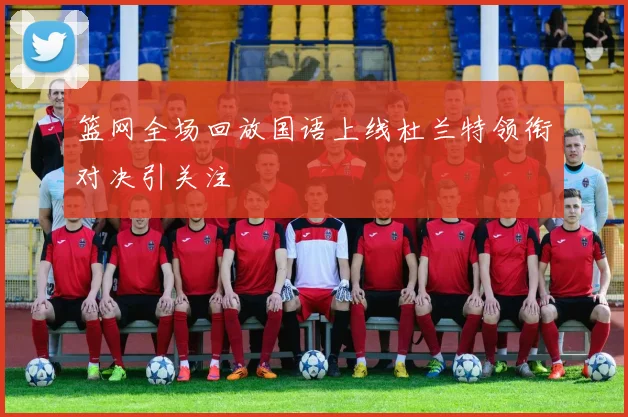 篮网全场回放国语上线杜兰特领衔对决引关注