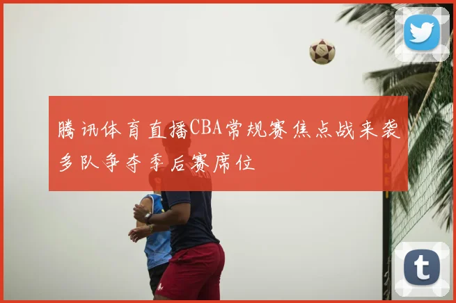 腾讯体育直播CBA常规赛焦点战来袭多队争夺季后赛席位