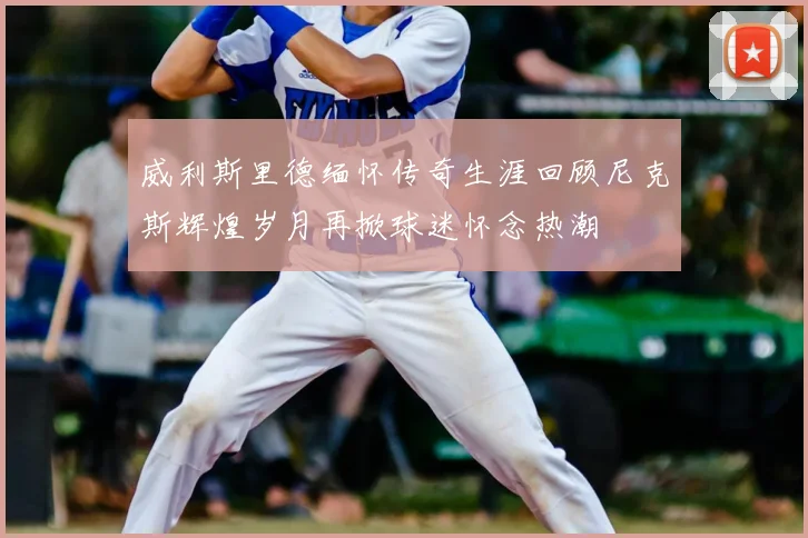 威利斯里德缅怀传奇生涯回顾尼克斯辉煌岁月再掀球迷怀念热潮