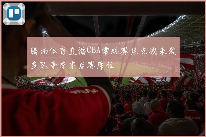 腾讯体育直播CBA常规赛焦点战来袭多队争夺季后赛席位