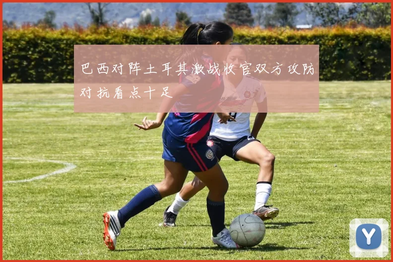 巴西对阵土耳其激战收官双方攻防对抗看点十足