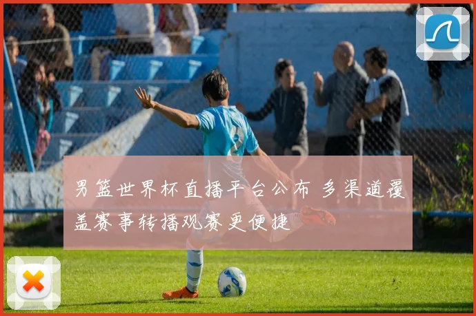 男篮世界杯直播平台公布 多渠道覆盖赛事转播观赛更便捷