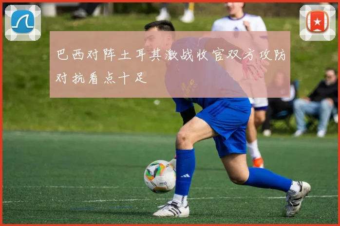 巴西对阵土耳其激战收官双方攻防对抗看点十足