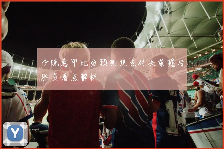 今晚意甲比分预测焦点对决前瞻与胜负看点解析