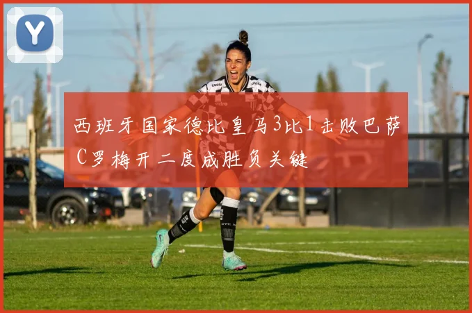 西班牙国家德比皇马3比1击败巴萨 C罗梅开二度成胜负关键