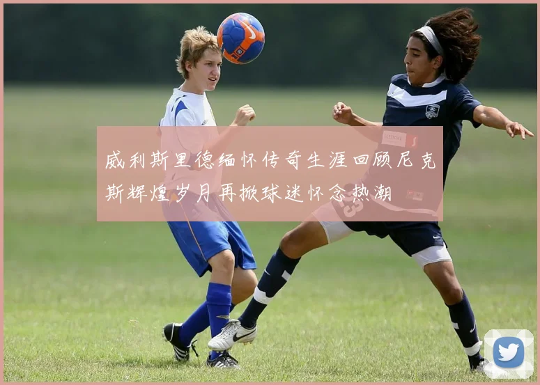 威利斯里德缅怀传奇生涯回顾尼克斯辉煌岁月再掀球迷怀念热潮